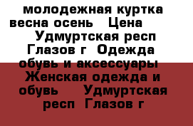 молодежная куртка весна-осень › Цена ­ 1 000 - Удмуртская респ., Глазов г. Одежда, обувь и аксессуары » Женская одежда и обувь   . Удмуртская респ.,Глазов г.